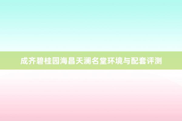 成齐碧桂园海昌天澜名堂环境与配套评测