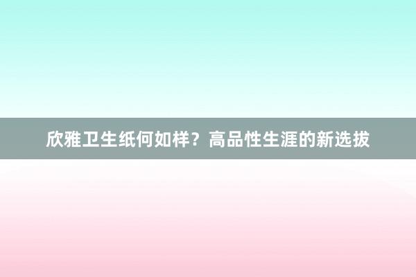 欣雅卫生纸何如样？高品性生涯的新选拔