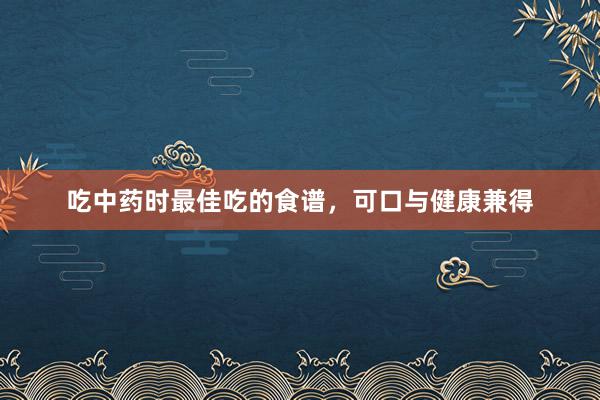 吃中药时最佳吃的食谱，可口与健康兼得