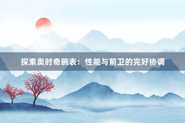 探索奥时奇腕表：性能与前卫的完好协调