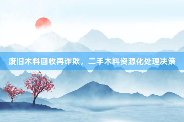 废旧木料回收再诈欺，二手木料资源化处理决策