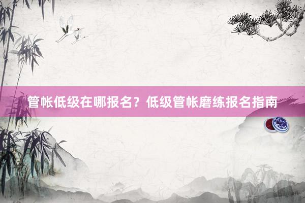 管帐低级在哪报名？低级管帐磨练报名指南