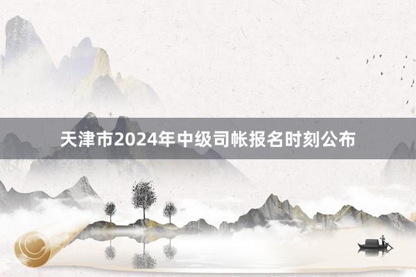 天津市2024年中级司帐报名时刻公布
