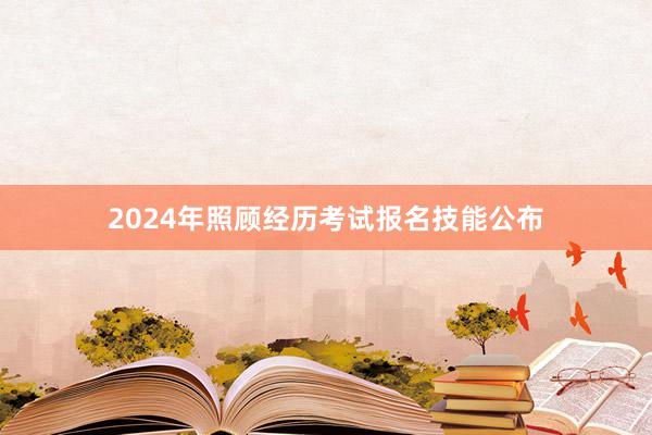 2024年照顾经历考试报名技能公布